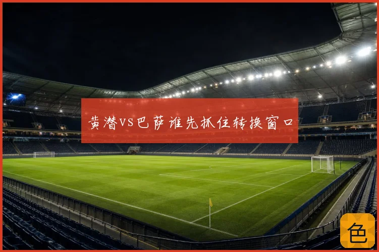 黄潜vs巴萨谁先抓住转换窗口